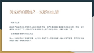與家鄉的關係2—家鄉的生活
．經營小生意
經由我們的訪問天主教牧民中心的少數族裔得知，她們多數回國後會經營自己的小生意，更有一位外
傭即使人在澳門工作，同時自己在家鄉開設了一間「手搖飲品店」，讓兒女幫忙打理。
．在澳購買家鄉使用的生活用品
其中一位被訪問的少數族裔透露，她的家人會每天列一張購物清單，讓她在澳門購買。原因是在菲律
賓購物有稅，價格相對較貴。
 