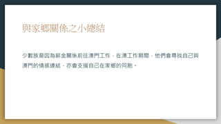 與家鄉關係之小總結
少數族裔因為薪金關係前往澳門工作，在澳工作期間，他們會尋找自己與
澳門的情感連結，亦會支援自己在家鄉的同胞。
 