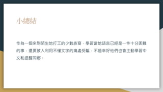 小總結
作為一個來到陌生地打工的少數族裔，學習當地語言已經是一件十分困難
的事，還要被人利用不懂文字的痛處受騙，不過幸好他們也會主動學習中
文和提醒同鄉。
 