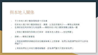 與本地人關係
- 不少本地人對少數族裔態度十分友善
- 但本地人甚少與少數族裔結交、溝通，以及政府福利少——導致出現誤解
- 在澳的地位和本身文化有差異——導致本地人和少數族裔難以融為一體
（例如少數族裔先到黑沙打排球，卻被本地人趕走——地位問題）
- 誤解——導致印象變差
（例如疫情間菲律賓政府派包機接無業人士回家鄉，他們以為是澳門政府不允許他
們留下）
（例如他們在公共地方賣唱被驅趕，認為澳門警方只是針對他們）
 