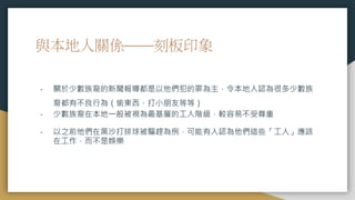 與本地人關係——刻板印象
- 關於少數族裔的新聞報導都是以他們犯的罪為主，令本地人認為很多少數族
裔都有不良行為（偷東西、打小朋友等等）
- 少數族裔在本地一般被視為最基層的工人階級，較容易不受尊重
- 以之前他們在黑沙打排球被驅趕為例，可能有人認為他們這些「工人」應該
在工作，而不是娛樂
 