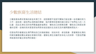 少數族裔生活總結
少數族裔為尋求更高的薪金來澳工作，卻因學歷不受認可關係只能從事一些低層的勞力
工作。語言是一道他們必須跨過的障礙，每月要寄回家鄉的錢已經佔了他們收入的一大
比重，因此在澳生活的他們要處處節省開支，犧牲自己的娛樂消費、犧牲自己與朋友聚
會的空間。疫情的到來更是把他們原本就拮据的生活狀況及所遇問題無限放大。
但是他們亦會嘗試在澳門尋找自己的情感連結，如找伴侶、參加教會，更會幫助在澳的
同鄉及籌募經費去資援在家鄉的同胞。儘管在澳生活雖然受本地人的排擠，可是他們懂
得感激良好雇主對他們的幫助。
 