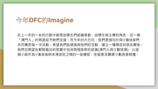 今年DFC的Imagine
在上一年的一系列行動中都是由學生們組織策劃，由學生做主導的角色，從一個
「澳門人」的角度給予她們支援。而今年的大方向，我們更傾向於與少數族裔們
共同構思每一次活動，希望我們能透過與他們的互動，建立一種穩定的朋友關係。
我們也期望在輕鬆融洽的氛圍中加深兩個族群的認識(澳門人與少數族裔)，以這
個小組作為少數族裔與本澳居民之間的一座橋樑，多留意及關懷少數族裔群體。
 