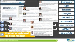 12
1 What is Empiricism?
2 What is Agile?
3 What is the Agile Manifesto?
4 What are the Agile Principles?
5 What is the New, New Product Development Game?
6 What is Scrum? What are the Scrum Values?
7 How can we manage practical challenges in Scrum?
8 How can we manage business value through Scrum?
Empiricism
Agile
Manifesto
Principles
HBR Article
Scrum Guide
Agile PM with Scrum
EBMgt™
Scrum Pulse
9
How can we understand
the Scrum Mindset?
 