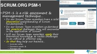 2
• PSM-1 is a risk assessment &
management technique…
• Do our Scrum Team members have a solid
theoretical understanding of Scrum
fundamentals…?
• Do our Scrum Team members understand
the practical challenges they will encounter
in the application of Scrum?
• Will our Scrum team members apply their
theoretical knowledge to tackle challenges
in an ethical & effective way
• So that they help our business…
• Increase value,
• Decrease waste &
• Manage risk
SCRUM.ORG PSM-1
 