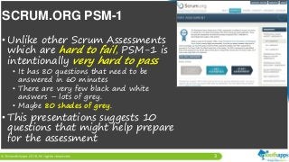 3
• Unlike other Scrum Assessments
which are hard to fail, PSM-1 is
intentionally very hard to pass
• It has 80 questions that need to be
answered in 60 minutes
• There are very few black and white
answers – lots of grey.
• Maybe 80 shades of grey.
• This presentations suggests 10
questions that might help prepare
for the assessment
SCRUM.ORG PSM-1
 