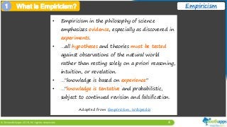 4
Empiricism
• Empiricism in the philosophy of science
emphasizes evidence, especially as discovered in
experiments.
• …all hypotheses and theories must be tested
against observations of the natural world
rather than resting solely on a priori reasoning,
intuition, or revelation.
• …"knowledge is based on experience"
• …"knowledge is tentative and probabilistic,
subject to continued revision and falsification.
Adapted from Empiricism, Wikipedia
1 What is Empiricism?
 