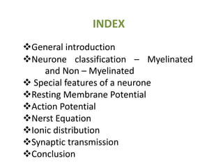 INDEX
General introduction
Neurone classification – Myelinated
and Non – Myelinated
 Special features of a neurone
Resting Membrane Potential
Action Potential
Nerst Equation
Ionic distribution
Synaptic transmission
Conclusion
 