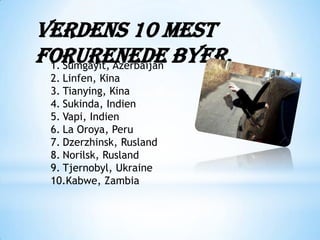Verdens 10 mest
forurenede byer.
 1. Sumgayit, Azerbaijan
 2. Linfen, Kina
 3. Tianying, Kina
 4. Sukinda, Indien
 5. Vapi, Indien
 6. La Oroya, Peru
 7. Dzerzhinsk, Rusland
 8. Norilsk, Rusland
 9. Tjernobyl, Ukraine
 10.Kabwe, Zambia
 