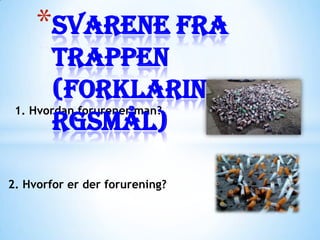 *Svarene fra
        trappen
        (forklaringsspø
 1. Hvordan forurener man?
        rgsmål)

2. Hvorfor er der forurening?
 