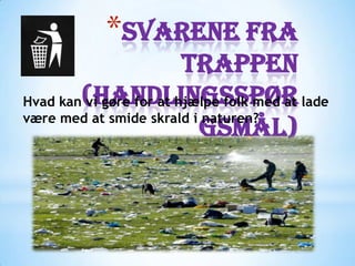*Svarene fra
                        trappen
Hvad kan(Handlingsspør lade
        vi gøre for at hjælpe folk med at
være med at smide skrald i naturen?
                          gsmål)
 