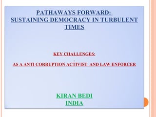 PATHAWAYS FORWARD:
SUSTAINING DEMOCRACY IN TURBULENT
              TIMES



               KEY CHALLENGES:

AS A ANTI CORRUPTION ACTIVIST AND LAW ENFORCER




                KIRAN BEDI
                   INDIA
 