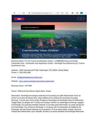 Business Name: For US, French and Brazilian Citizens - CAMBODIA Easy and Simple
Cambodian Visa - Cambodian Visa Application Center - Kamboĝa Viza Aplikcentro por Turisma
kaj Komerca Vizo
Address : 3505 International Pl NW, Washington, DC 20008, United States
Phone: +1 202-495-2266
Email : info@cambodiaevisa-online.com
Website : https://www.cambodia-visa-online.org/eo/visa/
Business Hours : 24/7/365
Owner / Official Contact Name :Bopha Dara Amara
Description :Kamboĝo bonvenigas vizitantojn el ĉiuj landoj por apliki Elektronikan Vizon aŭ
eVizon se ili estas de Senaj Vizoj. eVisa validas por la civitanoj de tiuj landoj, kiuj estas
Senvizaj. Vi povas akiri eniron al ĝis 30 tagoj en Kamboĝo kun Kamboĝa eVisa aŭ Elektronika
Vojaĝa Rajto, tio ebligas al la Turistoj viziti amikojn, familion aŭ mallongajn komercajn vojaĝojn
al Kamboĝo. Ĉiuj postuloj haveblas interrete. Ĉi tio estas grava Permesilo, kiu estas deviga por
eniri Kamboĝon. Kun eVisa por Kamboĝo, vi ne devas viziti la Ambasadon de Reĝlando de
Kamboĝo, nek akiri fizikan stampon sur la pasporto. Ĉi tio ja estas rapida, simpla, oportuna
metodo akiri elektronikan vizon retpoŝte. Konservu la aprob-retpoŝton de Kamboĝa elektronika
 