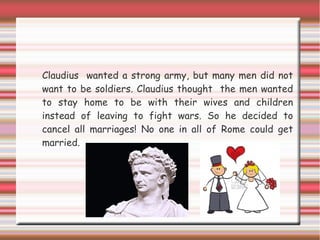 Claudius wanted a strong army, but many men did not
want to be soldiers. Claudius thought the men wanted
to stay home to be with their wives and children
instead of leaving to fight wars. So he decided to
cancel all marriages! No one in all of Rome could get
married.
 