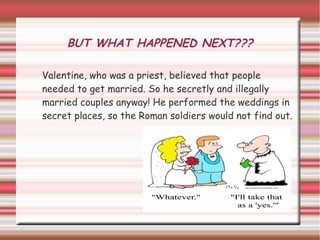 BUT WHAT HAPPENED NEXT???

Valentine, who was a priest, believed that people
needed to get married. So he secretly and illegally
married couples anyway! He performed the weddings in
secret places, so the Roman soldiers would not find out.
 