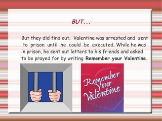 BUT...

But they did find out. Valentine was arrested and sent
 to prison until he could be executed. While he was
in prison, he sent out letters to his friends and asked
to be prayed for by writing Remember your Valentine.
 