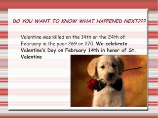 DO YOU WANT TO KNOW WHAT HAPPENED NEXT???


  Valentine was killed on the 14th or the 24th of
  February in the year 269 or 270. We celebrate
  Valentine’s Day on February 14th in honor of St.
  Valentine
 