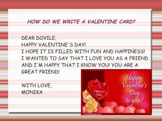 HOW DO WE WRITE A VALENTINE CARD?


DEAR DOVILE,
HAPPY VALENTINE'S DAY!
I HOPE IT IS FILLED WITH FUN AND HAPPINESS!
I WANTED TO SAY THAT I LOVE YOU AS A FRIEND
AND I'M HAPPY THAT I KNOW YOU! YOU ARE A
GREAT FRIEND!

WITH LOVE,
MONIKA
 
