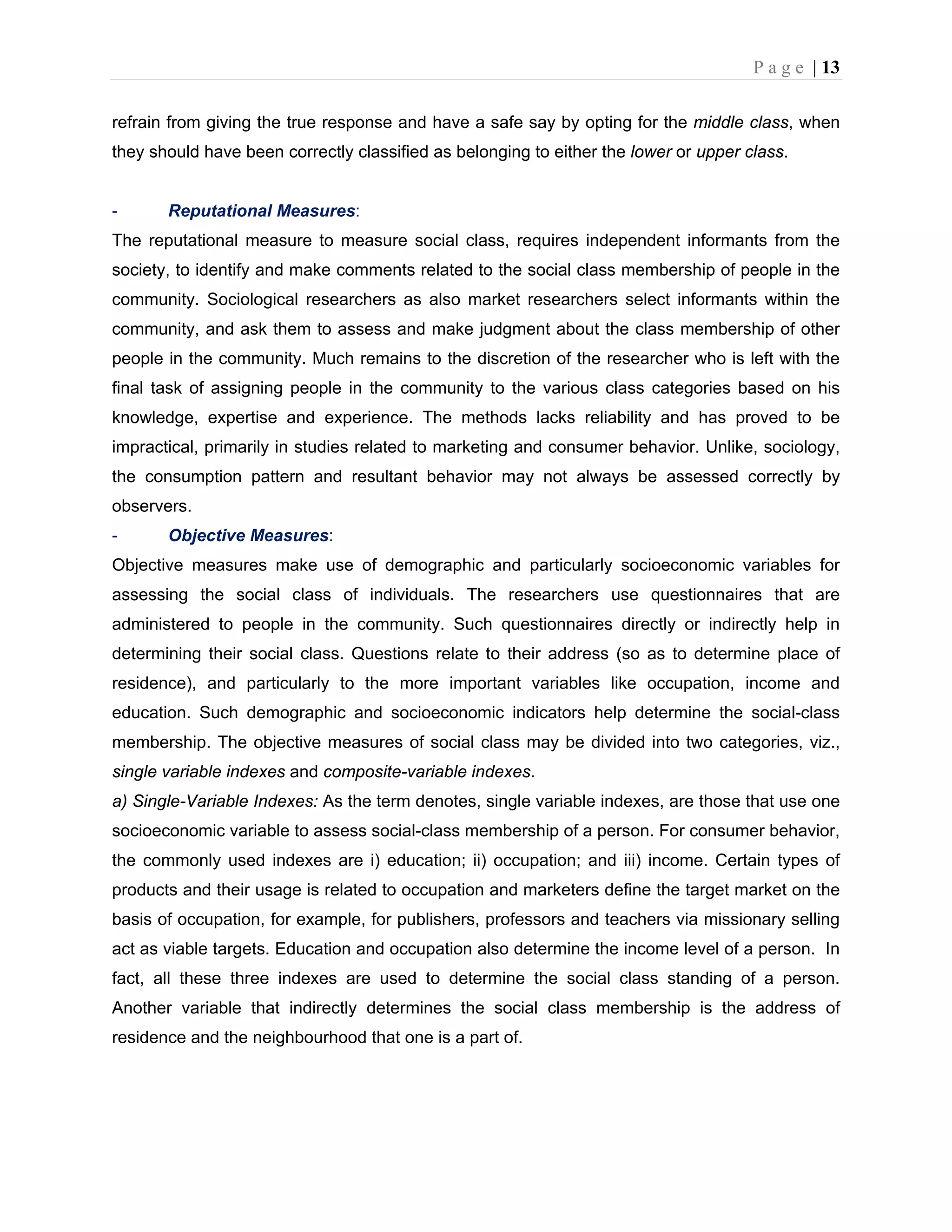P a g e | 13
refrain from giving the true response and have a safe say by opting for the middle class, when
they should have been correctly classified as belonging to either the lower or upper class.
- Reputational Measures:
The reputational measure to measure social class, requires independent informants from the
society, to identify and make comments related to the social class membership of people in the
community. Sociological researchers as also market researchers select informants within the
community, and ask them to assess and make judgment about the class membership of other
people in the community. Much remains to the discretion of the researcher who is left with the
final task of assigning people in the community to the various class categories based on his
knowledge, expertise and experience. The methods lacks reliability and has proved to be
impractical, primarily in studies related to marketing and consumer behavior. Unlike, sociology,
the consumption pattern and resultant behavior may not always be assessed correctly by
observers.
- Objective Measures:
Objective measures make use of demographic and particularly socioeconomic variables for
assessing the social class of individuals. The researchers use questionnaires that are
administered to people in the community. Such questionnaires directly or indirectly help in
determining their social class. Questions relate to their address (so as to determine place of
residence), and particularly to the more important variables like occupation, income and
education. Such demographic and socioeconomic indicators help determine the social-class
membership. The objective measures of social class may be divided into two categories, viz.,
single variable indexes and composite-variable indexes.
a) Single-Variable Indexes: As the term denotes, single variable indexes, are those that use one
socioeconomic variable to assess social-class membership of a person. For consumer behavior,
the commonly used indexes are i) education; ii) occupation; and iii) income. Certain types of
products and their usage is related to occupation and marketers define the target market on the
basis of occupation, for example, for publishers, professors and teachers via missionary selling
act as viable targets. Education and occupation also determine the income level of a person. In
fact, all these three indexes are used to determine the social class standing of a person.
Another variable that indirectly determines the social class membership is the address of
residence and the neighbourhood that one is a part of.
 
