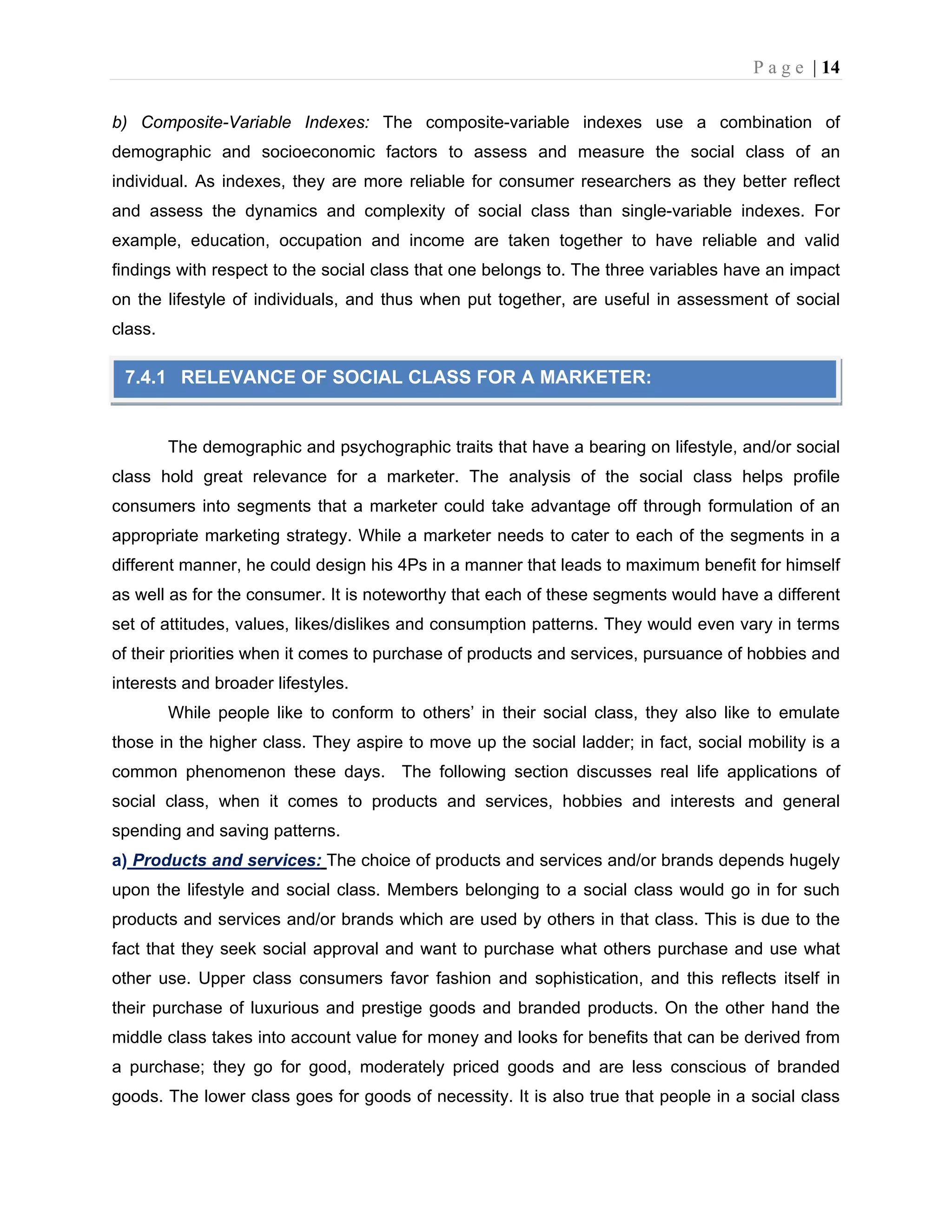 P a g e | 14
b) Composite-Variable Indexes: The composite-variable indexes use a combination of
demographic and socioeconomic factors to assess and measure the social class of an
individual. As indexes, they are more reliable for consumer researchers as they better reflect
and assess the dynamics and complexity of social class than single-variable indexes. For
example, education, occupation and income are taken together to have reliable and valid
findings with respect to the social class that one belongs to. The three variables have an impact
on the lifestyle of individuals, and thus when put together, are useful in assessment of social
class.
The demographic and psychographic traits that have a bearing on lifestyle, and/or social
class hold great relevance for a marketer. The analysis of the social class helps profile
consumers into segments that a marketer could take advantage off through formulation of an
appropriate marketing strategy. While a marketer needs to cater to each of the segments in a
different manner, he could design his 4Ps in a manner that leads to maximum benefit for himself
as well as for the consumer. It is noteworthy that each of these segments would have a different
set of attitudes, values, likes/dislikes and consumption patterns. They would even vary in terms
of their priorities when it comes to purchase of products and services, pursuance of hobbies and
interests and broader lifestyles.
While people like to conform to others’ in their social class, they also like to emulate
those in the higher class. They aspire to move up the social ladder; in fact, social mobility is a
common phenomenon these days. The following section discusses real life applications of
social class, when it comes to products and services, hobbies and interests and general
spending and saving patterns.
a) Products and services: The choice of products and services and/or brands depends hugely
upon the lifestyle and social class. Members belonging to a social class would go in for such
products and services and/or brands which are used by others in that class. This is due to the
fact that they seek social approval and want to purchase what others purchase and use what
other use. Upper class consumers favor fashion and sophistication, and this reflects itself in
their purchase of luxurious and prestige goods and branded products. On the other hand the
middle class takes into account value for money and looks for benefits that can be derived from
a purchase; they go for good, moderately priced goods and are less conscious of branded
goods. The lower class goes for goods of necessity. It is also true that people in a social class
7.4.1 RELEVANCE OF SOCIAL CLASS FOR A MARKETER:
 