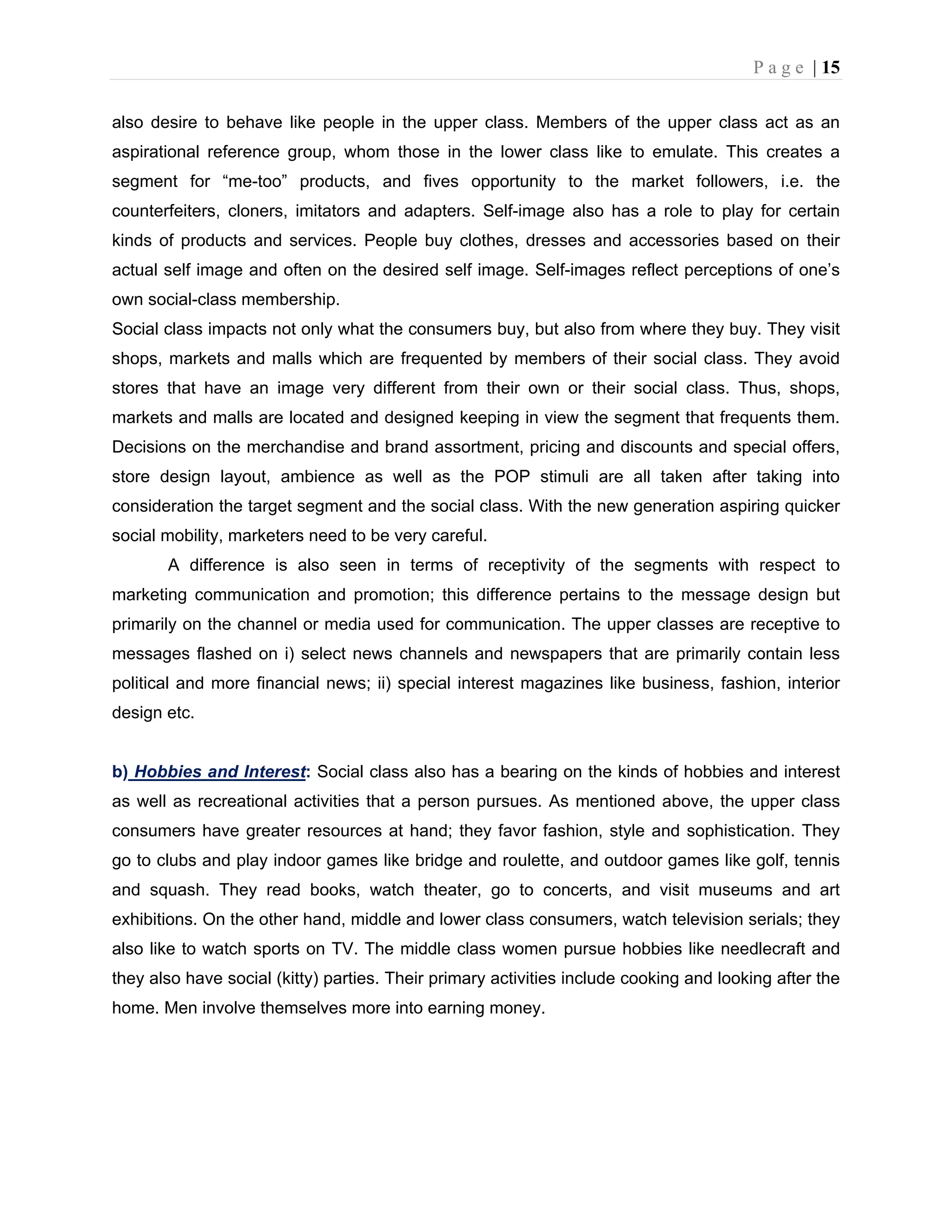 P a g e | 15
also desire to behave like people in the upper class. Members of the upper class act as an
aspirational reference group, whom those in the lower class like to emulate. This creates a
segment for “me-too” products, and fives opportunity to the market followers, i.e. the
counterfeiters, cloners, imitators and adapters. Self-image also has a role to play for certain
kinds of products and services. People buy clothes, dresses and accessories based on their
actual self image and often on the desired self image. Self-images reflect perceptions of one’s
own social-class membership.
Social class impacts not only what the consumers buy, but also from where they buy. They visit
shops, markets and malls which are frequented by members of their social class. They avoid
stores that have an image very different from their own or their social class. Thus, shops,
markets and malls are located and designed keeping in view the segment that frequents them.
Decisions on the merchandise and brand assortment, pricing and discounts and special offers,
store design layout, ambience as well as the POP stimuli are all taken after taking into
consideration the target segment and the social class. With the new generation aspiring quicker
social mobility, marketers need to be very careful.
A difference is also seen in terms of receptivity of the segments with respect to
marketing communication and promotion; this difference pertains to the message design but
primarily on the channel or media used for communication. The upper classes are receptive to
messages flashed on i) select news channels and newspapers that are primarily contain less
political and more financial news; ii) special interest magazines like business, fashion, interior
design etc.
b) Hobbies and Interest: Social class also has a bearing on the kinds of hobbies and interest
as well as recreational activities that a person pursues. As mentioned above, the upper class
consumers have greater resources at hand; they favor fashion, style and sophistication. They
go to clubs and play indoor games like bridge and roulette, and outdoor games like golf, tennis
and squash. They read books, watch theater, go to concerts, and visit museums and art
exhibitions. On the other hand, middle and lower class consumers, watch television serials; they
also like to watch sports on TV. The middle class women pursue hobbies like needlecraft and
they also have social (kitty) parties. Their primary activities include cooking and looking after the
home. Men involve themselves more into earning money.
 
