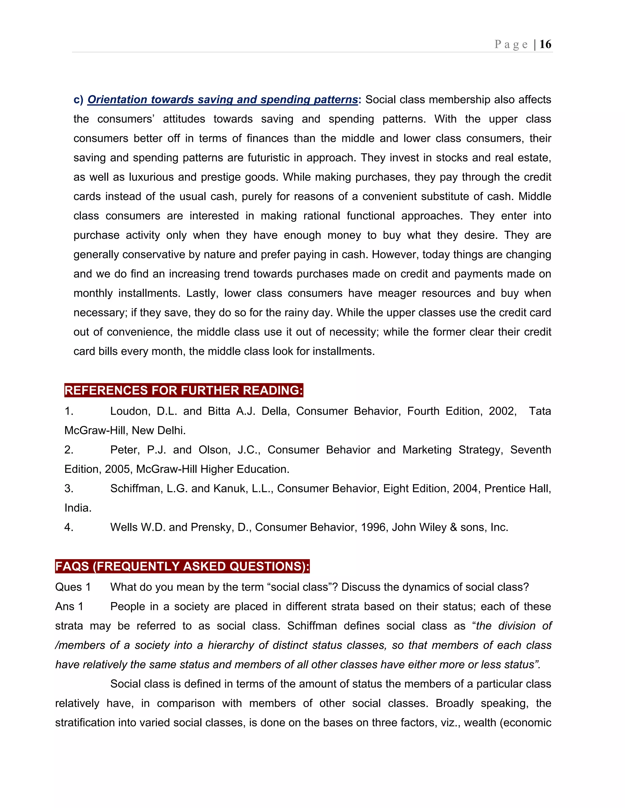 P a g e | 16
c) Orientation towards saving and spending patterns: Social class membership also affects
the consumers’ attitudes towards saving and spending patterns. With the upper class
consumers better off in terms of finances than the middle and lower class consumers, their
saving and spending patterns are futuristic in approach. They invest in stocks and real estate,
as well as luxurious and prestige goods. While making purchases, they pay through the credit
cards instead of the usual cash, purely for reasons of a convenient substitute of cash. Middle
class consumers are interested in making rational functional approaches. They enter into
purchase activity only when they have enough money to buy what they desire. They are
generally conservative by nature and prefer paying in cash. However, today things are changing
and we do find an increasing trend towards purchases made on credit and payments made on
monthly installments. Lastly, lower class consumers have meager resources and buy when
necessary; if they save, they do so for the rainy day. While the upper classes use the credit card
out of convenience, the middle class use it out of necessity; while the former clear their credit
card bills every month, the middle class look for installments.
REFERENCES FOR FURTHER READING:
1. Loudon, D.L. and Bitta A.J. Della, Consumer Behavior, Fourth Edition, 2002, Tata
McGraw-Hill, New Delhi.
2. Peter, P.J. and Olson, J.C., Consumer Behavior and Marketing Strategy, Seventh
Edition, 2005, McGraw-Hill Higher Education.
3. Schiffman, L.G. and Kanuk, L.L., Consumer Behavior, Eight Edition, 2004, Prentice Hall,
India.
4. Wells W.D. and Prensky, D., Consumer Behavior, 1996, John Wiley & sons, Inc.
FAQS (FREQUENTLY ASKED QUESTIONS):
Ques 1 What do you mean by the term “social class”? Discuss the dynamics of social class?
Ans 1 People in a society are placed in different strata based on their status; each of these
strata may be referred to as social class. Schiffman defines social class as “the division of
/members of a society into a hierarchy of distinct status classes, so that members of each class
have relatively the same status and members of all other classes have either more or less status”.
Social class is defined in terms of the amount of status the members of a particular class
relatively have, in comparison with members of other social classes. Broadly speaking, the
stratification into varied social classes, is done on the bases on three factors, viz., wealth (economic
 