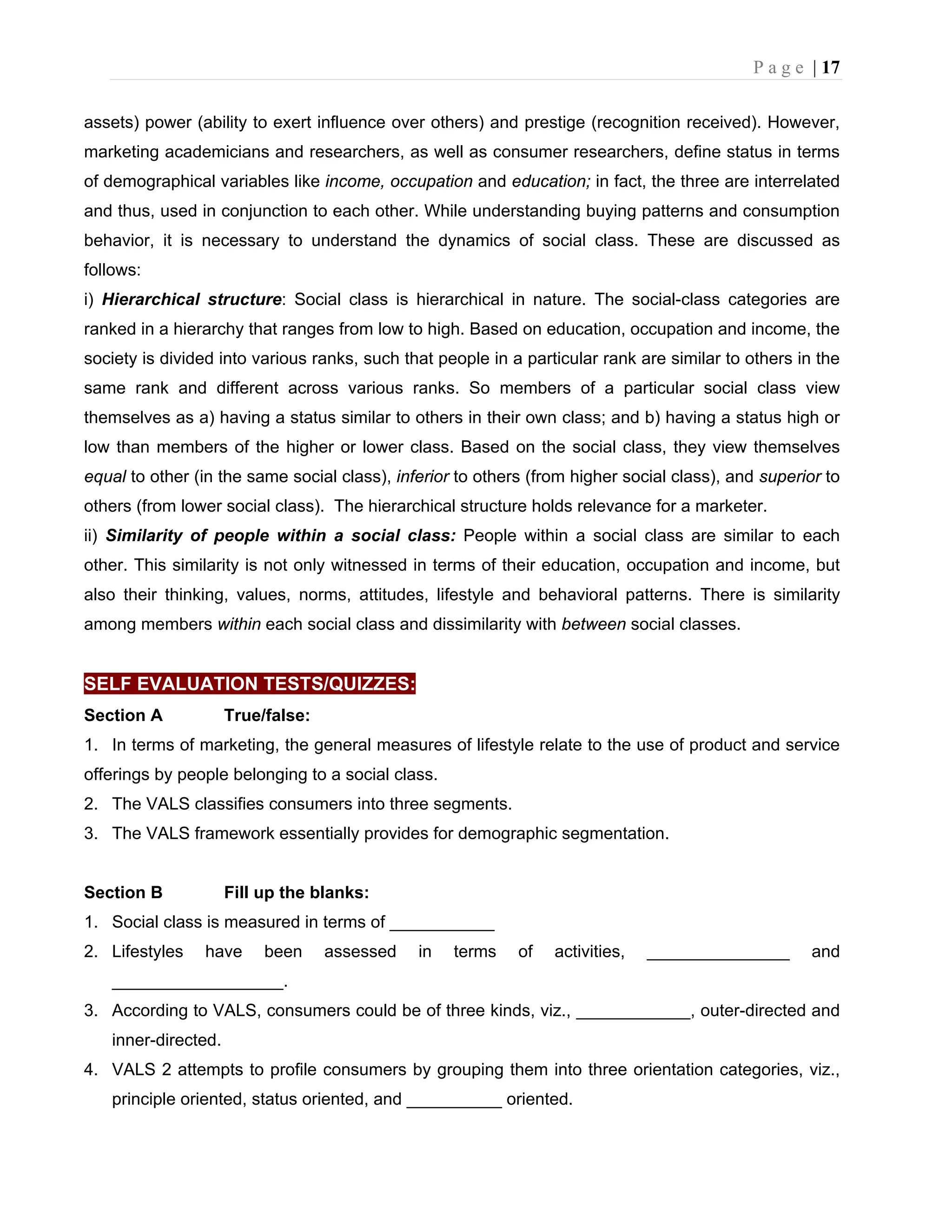 P a g e | 17
assets) power (ability to exert influence over others) and prestige (recognition received). However,
marketing academicians and researchers, as well as consumer researchers, define status in terms
of demographical variables like income, occupation and education; in fact, the three are interrelated
and thus, used in conjunction to each other. While understanding buying patterns and consumption
behavior, it is necessary to understand the dynamics of social class. These are discussed as
follows:
i) Hierarchical structure: Social class is hierarchical in nature. The social-class categories are
ranked in a hierarchy that ranges from low to high. Based on education, occupation and income, the
society is divided into various ranks, such that people in a particular rank are similar to others in the
same rank and different across various ranks. So members of a particular social class view
themselves as a) having a status similar to others in their own class; and b) having a status high or
low than members of the higher or lower class. Based on the social class, they view themselves
equal to other (in the same social class), inferior to others (from higher social class), and superior to
others (from lower social class). The hierarchical structure holds relevance for a marketer.
ii) Similarity of people within a social class: People within a social class are similar to each
other. This similarity is not only witnessed in terms of their education, occupation and income, but
also their thinking, values, norms, attitudes, lifestyle and behavioral patterns. There is similarity
among members within each social class and dissimilarity with between social classes.
SELF EVALUATION TESTS/QUIZZES:
Section A True/false:
1. In terms of marketing, the general measures of lifestyle relate to the use of product and service
offerings by people belonging to a social class.
2. The VALS classifies consumers into three segments.
3. The VALS framework essentially provides for demographic segmentation.
Section B Fill up the blanks:
1. Social class is measured in terms of ___________
2. Lifestyles have been assessed in terms of activities, _______________ and
__________________.
3. According to VALS, consumers could be of three kinds, viz., ____________, outer-directed and
inner-directed.
4. VALS 2 attempts to profile consumers by grouping them into three orientation categories, viz.,
principle oriented, status oriented, and __________ oriented.
 
