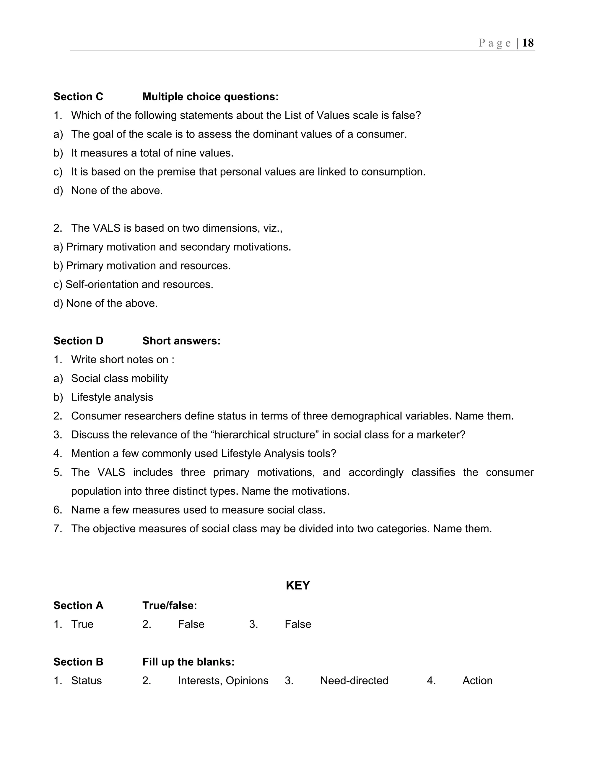 P a g e | 18
Section C Multiple choice questions:
1. Which of the following statements about the List of Values scale is false?
a) The goal of the scale is to assess the dominant values of a consumer.
b) It measures a total of nine values.
c) It is based on the premise that personal values are linked to consumption.
d) None of the above.
2. The VALS is based on two dimensions, viz.,
a) Primary motivation and secondary motivations.
b) Primary motivation and resources.
c) Self-orientation and resources.
d) None of the above.
Section D Short answers:
1. Write short notes on :
a) Social class mobility
b) Lifestyle analysis
2. Consumer researchers define status in terms of three demographical variables. Name them.
3. Discuss the relevance of the “hierarchical structure” in social class for a marketer?
4. Mention a few commonly used Lifestyle Analysis tools?
5. The VALS includes three primary motivations, and accordingly classifies the consumer
population into three distinct types. Name the motivations.
6. Name a few measures used to measure social class.
7. The objective measures of social class may be divided into two categories. Name them.
KEY
Section A True/false:
1. True 2. False 3. False
Section B Fill up the blanks:
1. Status 2. Interests, Opinions 3. Need-directed 4. Action
 