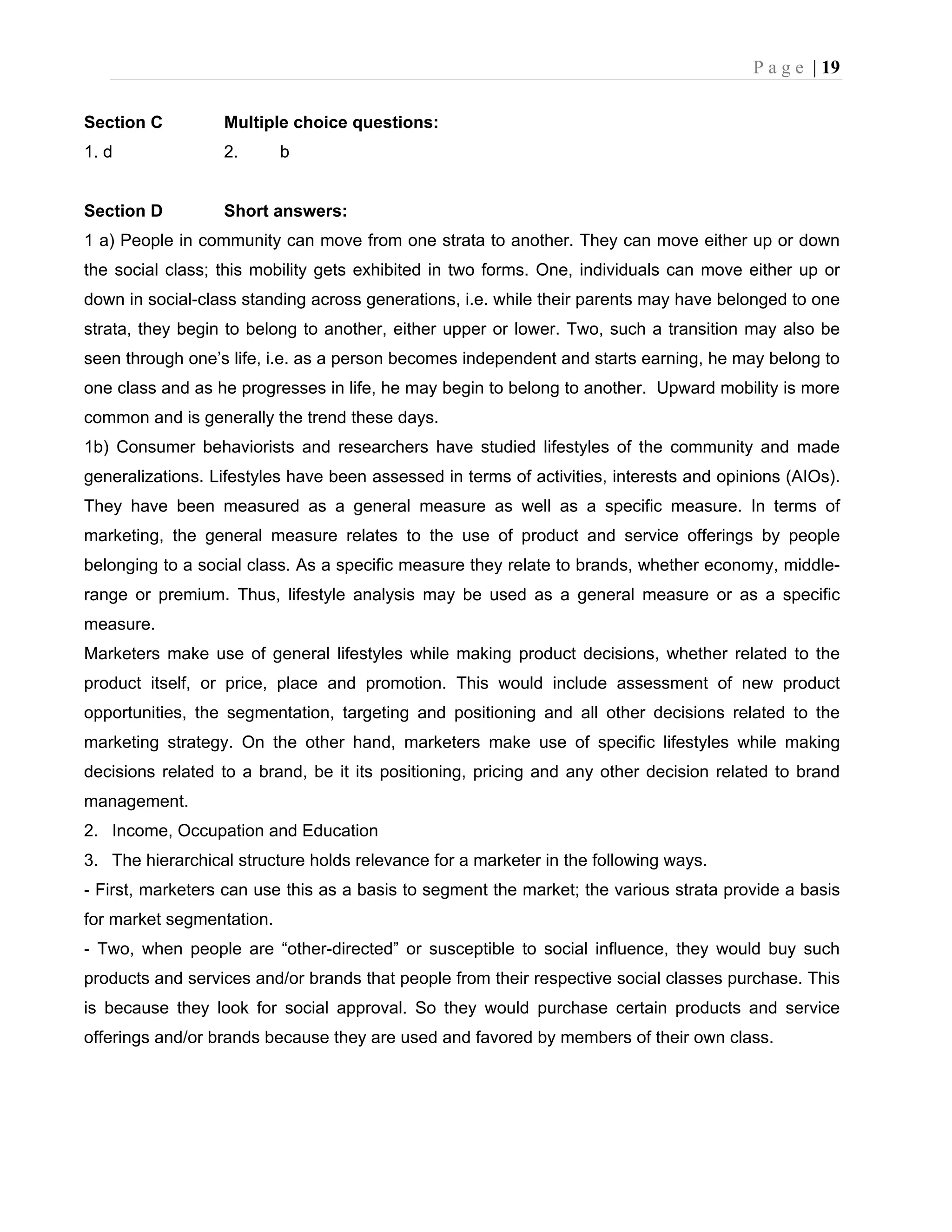 P a g e | 19
Section C Multiple choice questions:
1. d 2. b
Section D Short answers:
1 a) People in community can move from one strata to another. They can move either up or down
the social class; this mobility gets exhibited in two forms. One, individuals can move either up or
down in social-class standing across generations, i.e. while their parents may have belonged to one
strata, they begin to belong to another, either upper or lower. Two, such a transition may also be
seen through one’s life, i.e. as a person becomes independent and starts earning, he may belong to
one class and as he progresses in life, he may begin to belong to another. Upward mobility is more
common and is generally the trend these days.
1b) Consumer behaviorists and researchers have studied lifestyles of the community and made
generalizations. Lifestyles have been assessed in terms of activities, interests and opinions (AIOs).
They have been measured as a general measure as well as a specific measure. In terms of
marketing, the general measure relates to the use of product and service offerings by people
belonging to a social class. As a specific measure they relate to brands, whether economy, middle-
range or premium. Thus, lifestyle analysis may be used as a general measure or as a specific
measure.
Marketers make use of general lifestyles while making product decisions, whether related to the
product itself, or price, place and promotion. This would include assessment of new product
opportunities, the segmentation, targeting and positioning and all other decisions related to the
marketing strategy. On the other hand, marketers make use of specific lifestyles while making
decisions related to a brand, be it its positioning, pricing and any other decision related to brand
management.
2. Income, Occupation and Education
3. The hierarchical structure holds relevance for a marketer in the following ways.
- First, marketers can use this as a basis to segment the market; the various strata provide a basis
for market segmentation.
- Two, when people are “other-directed” or susceptible to social influence, they would buy such
products and services and/or brands that people from their respective social classes purchase. This
is because they look for social approval. So they would purchase certain products and service
offerings and/or brands because they are used and favored by members of their own class.
 