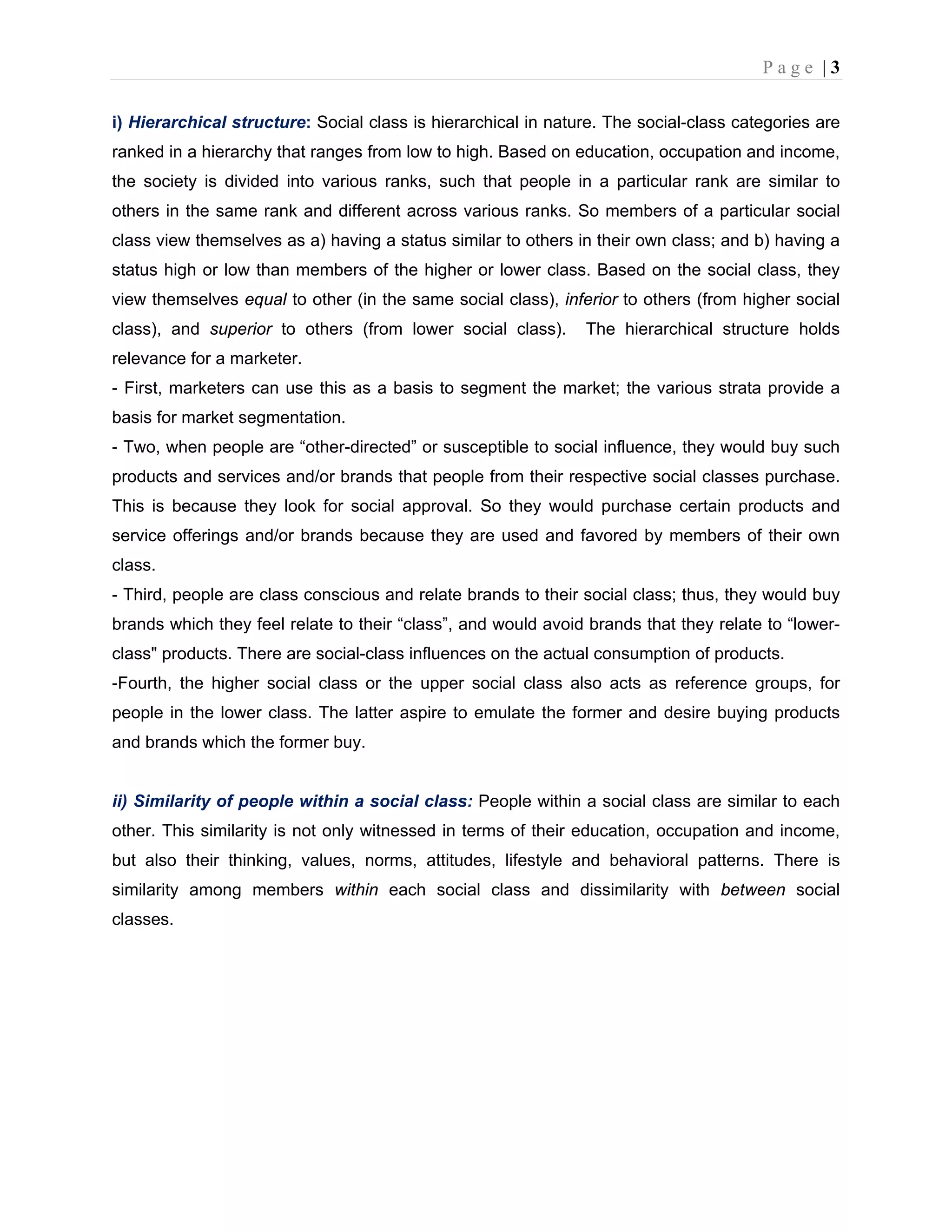 P a g e | 3
i) Hierarchical structure: Social class is hierarchical in nature. The social-class categories are
ranked in a hierarchy that ranges from low to high. Based on education, occupation and income,
the society is divided into various ranks, such that people in a particular rank are similar to
others in the same rank and different across various ranks. So members of a particular social
class view themselves as a) having a status similar to others in their own class; and b) having a
status high or low than members of the higher or lower class. Based on the social class, they
view themselves equal to other (in the same social class), inferior to others (from higher social
class), and superior to others (from lower social class). The hierarchical structure holds
relevance for a marketer.
- First, marketers can use this as a basis to segment the market; the various strata provide a
basis for market segmentation.
- Two, when people are “other-directed” or susceptible to social influence, they would buy such
products and services and/or brands that people from their respective social classes purchase.
This is because they look for social approval. So they would purchase certain products and
service offerings and/or brands because they are used and favored by members of their own
class.
- Third, people are class conscious and relate brands to their social class; thus, they would buy
brands which they feel relate to their “class”, and would avoid brands that they relate to “lower-
class" products. There are social-class influences on the actual consumption of products.
-Fourth, the higher social class or the upper social class also acts as reference groups, for
people in the lower class. The latter aspire to emulate the former and desire buying products
and brands which the former buy.
ii) Similarity of people within a social class: People within a social class are similar to each
other. This similarity is not only witnessed in terms of their education, occupation and income,
but also their thinking, values, norms, attitudes, lifestyle and behavioral patterns. There is
similarity among members within each social class and dissimilarity with between social
classes.
 