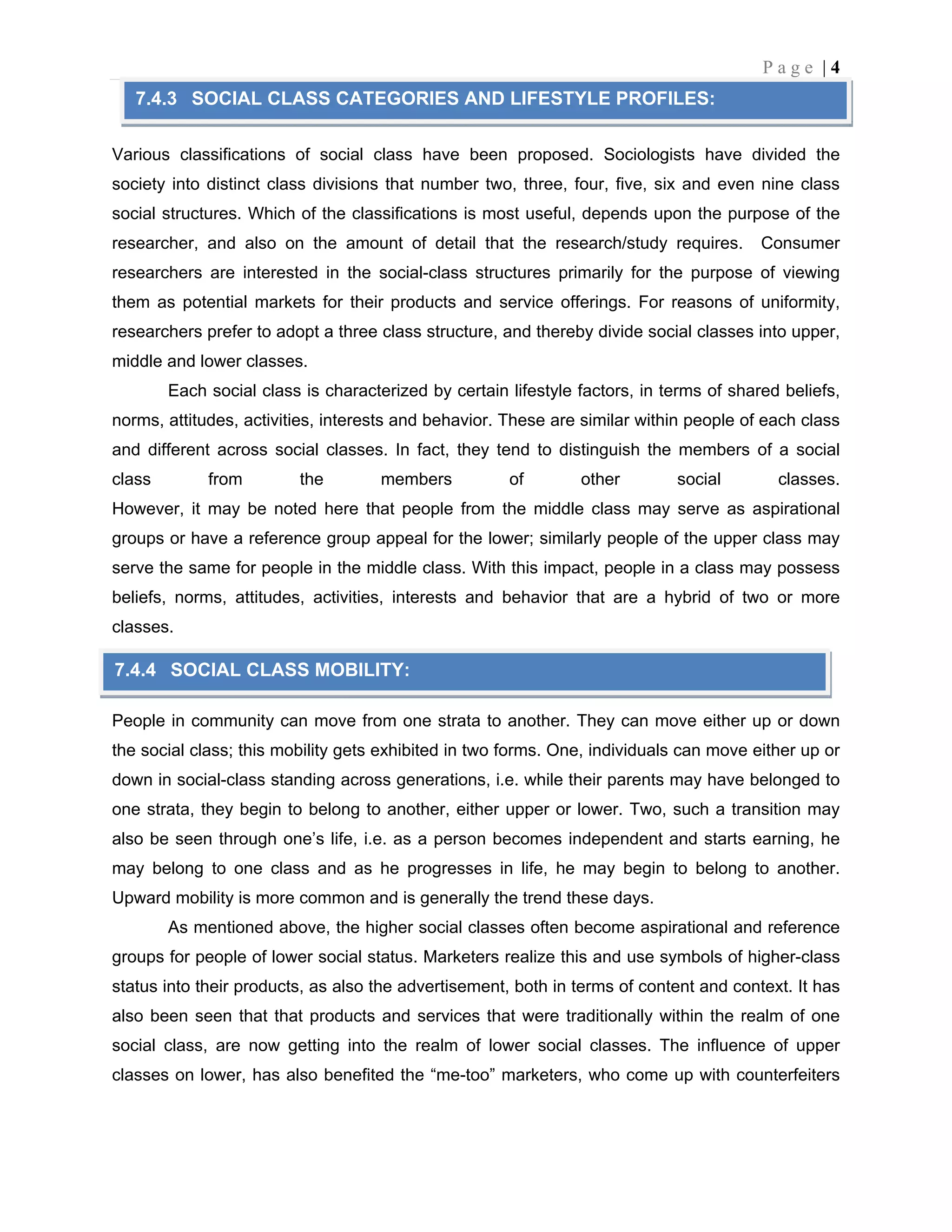 P a g e | 4
Various classifications of social class have been proposed. Sociologists have divided the
society into distinct class divisions that number two, three, four, five, six and even nine class
social structures. Which of the classifications is most useful, depends upon the purpose of the
researcher, and also on the amount of detail that the research/study requires. Consumer
researchers are interested in the social-class structures primarily for the purpose of viewing
them as potential markets for their products and service offerings. For reasons of uniformity,
researchers prefer to adopt a three class structure, and thereby divide social classes into upper,
middle and lower classes.
Each social class is characterized by certain lifestyle factors, in terms of shared beliefs,
norms, attitudes, activities, interests and behavior. These are similar within people of each class
and different across social classes. In fact, they tend to distinguish the members of a social
class from the members of other social classes.
However, it may be noted here that people from the middle class may serve as aspirational
groups or have a reference group appeal for the lower; similarly people of the upper class may
serve the same for people in the middle class. With this impact, people in a class may possess
beliefs, norms, attitudes, activities, interests and behavior that are a hybrid of two or more
classes.
People in community can move from one strata to another. They can move either up or down
the social class; this mobility gets exhibited in two forms. One, individuals can move either up or
down in social-class standing across generations, i.e. while their parents may have belonged to
one strata, they begin to belong to another, either upper or lower. Two, such a transition may
also be seen through one’s life, i.e. as a person becomes independent and starts earning, he
may belong to one class and as he progresses in life, he may begin to belong to another.
Upward mobility is more common and is generally the trend these days.
As mentioned above, the higher social classes often become aspirational and reference
groups for people of lower social status. Marketers realize this and use symbols of higher-class
status into their products, as also the advertisement, both in terms of content and context. It has
also been seen that that products and services that were traditionally within the realm of one
social class, are now getting into the realm of lower social classes. The influence of upper
classes on lower, has also benefited the “me-too” marketers, who come up with counterfeiters
7.4.3 SOCIAL CLASS CATEGORIES AND LIFESTYLE PROFILES:
7.4.4 SOCIAL CLASS MOBILITY:
 