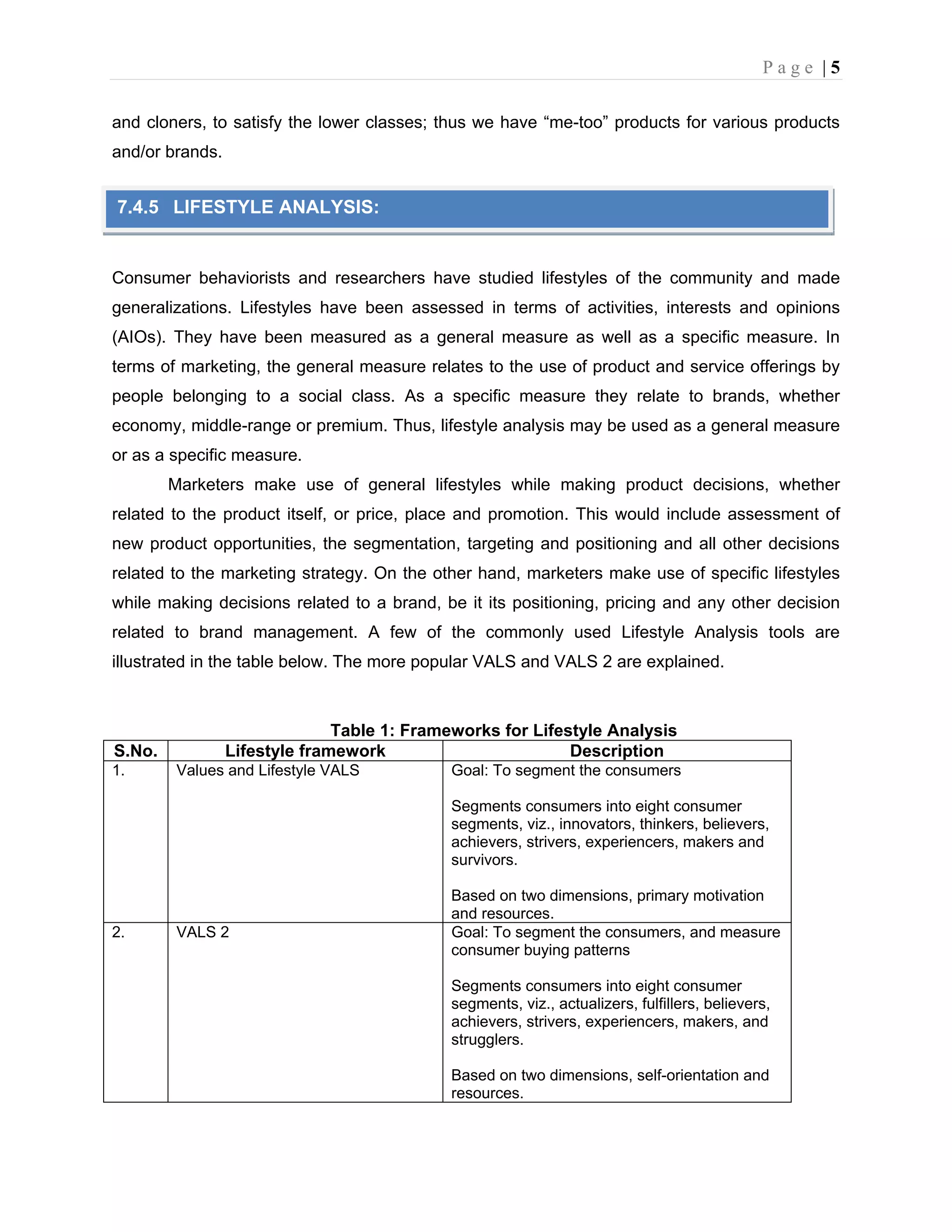 P a g e | 5
and cloners, to satisfy the lower classes; thus we have “me-too” products for various products
and/or brands.
Consumer behaviorists and researchers have studied lifestyles of the community and made
generalizations. Lifestyles have been assessed in terms of activities, interests and opinions
(AIOs). They have been measured as a general measure as well as a specific measure. In
terms of marketing, the general measure relates to the use of product and service offerings by
people belonging to a social class. As a specific measure they relate to brands, whether
economy, middle-range or premium. Thus, lifestyle analysis may be used as a general measure
or as a specific measure.
Marketers make use of general lifestyles while making product decisions, whether
related to the product itself, or price, place and promotion. This would include assessment of
new product opportunities, the segmentation, targeting and positioning and all other decisions
related to the marketing strategy. On the other hand, marketers make use of specific lifestyles
while making decisions related to a brand, be it its positioning, pricing and any other decision
related to brand management. A few of the commonly used Lifestyle Analysis tools are
illustrated in the table below. The more popular VALS and VALS 2 are explained.
Table 1: Frameworks for Lifestyle Analysis
S.No. Lifestyle framework Description
1. Values and Lifestyle VALS Goal: To segment the consumers
Segments consumers into eight consumer
segments, viz., innovators, thinkers, believers,
achievers, strivers, experiencers, makers and
survivors.
Based on two dimensions, primary motivation
and resources.
2. VALS 2 Goal: To segment the consumers, and measure
consumer buying patterns
Segments consumers into eight consumer
segments, viz., actualizers, fulfillers, believers,
achievers, strivers, experiencers, makers, and
strugglers.
Based on two dimensions, self-orientation and
resources.
7.4.5 LIFESTYLE ANALYSIS:
 