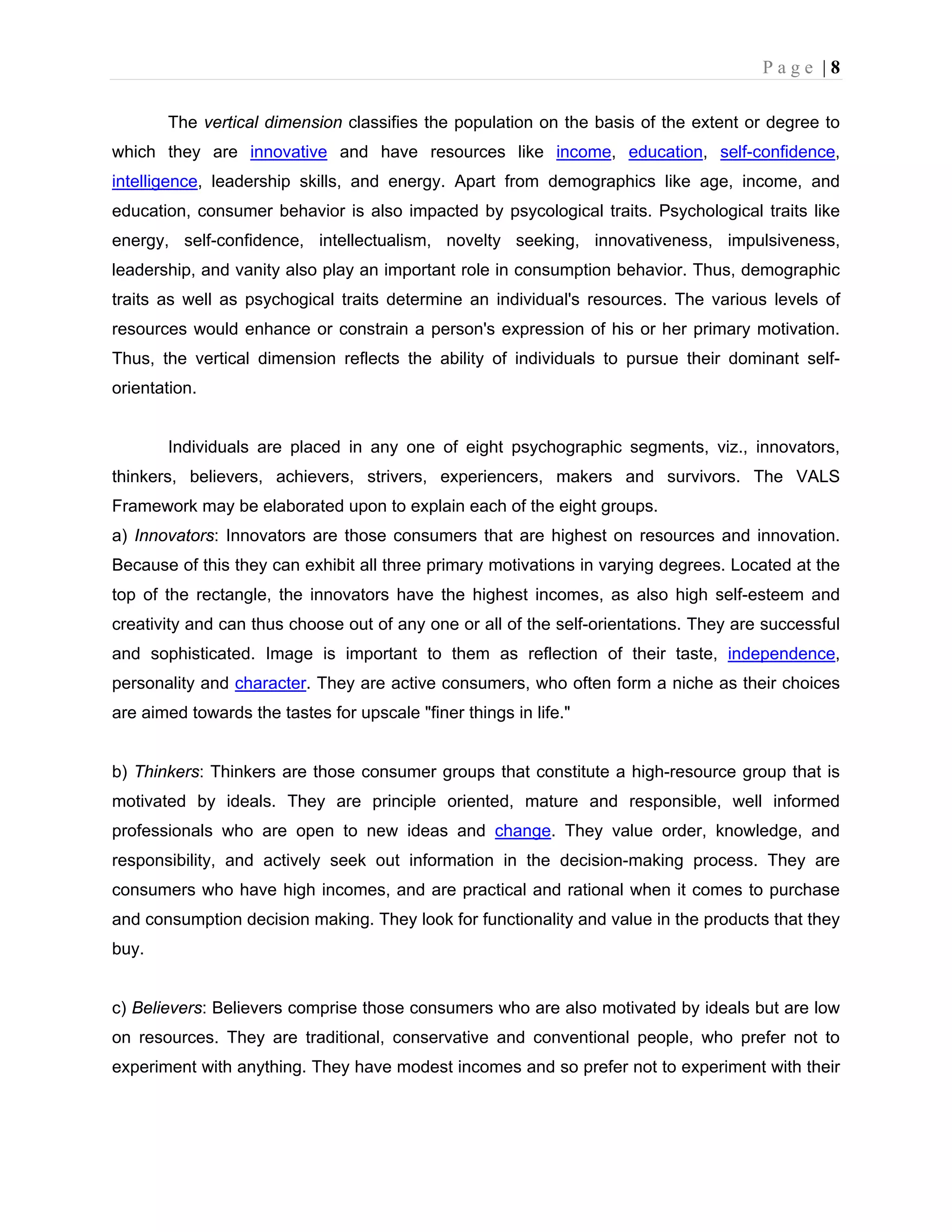 P a g e | 8
The vertical dimension classifies the population on the basis of the extent or degree to
which they are innovative and have resources like income, education, self-confidence,
intelligence, leadership skills, and energy. Apart from demographics like age, income, and
education, consumer behavior is also impacted by psycological traits. Psychological traits like
energy, self-confidence, intellectualism, novelty seeking, innovativeness, impulsiveness,
leadership, and vanity also play an important role in consumption behavior. Thus, demographic
traits as well as psychogical traits determine an individual's resources. The various levels of
resources would enhance or constrain a person's expression of his or her primary motivation.
Thus, the vertical dimension reflects the ability of individuals to pursue their dominant self-
orientation.
Individuals are placed in any one of eight psychographic segments, viz., innovators,
thinkers, believers, achievers, strivers, experiencers, makers and survivors. The VALS
Framework may be elaborated upon to explain each of the eight groups.
a) Innovators: Innovators are those consumers that are highest on resources and innovation.
Because of this they can exhibit all three primary motivations in varying degrees. Located at the
top of the rectangle, the innovators have the highest incomes, as also high self-esteem and
creativity and can thus choose out of any one or all of the self-orientations. They are successful
and sophisticated. Image is important to them as reflection of their taste, independence,
personality and character. They are active consumers, who often form a niche as their choices
are aimed towards the tastes for upscale "finer things in life."
b) Thinkers: Thinkers are those consumer groups that constitute a high-resource group that is
motivated by ideals. They are principle oriented, mature and responsible, well informed
professionals who are open to new ideas and change. They value order, knowledge, and
responsibility, and actively seek out information in the decision-making process. They are
consumers who have high incomes, and are practical and rational when it comes to purchase
and consumption decision making. They look for functionality and value in the products that they
buy.
c) Believers: Believers comprise those consumers who are also motivated by ideals but are low
on resources. They are traditional, conservative and conventional people, who prefer not to
experiment with anything. They have modest incomes and so prefer not to experiment with their
 