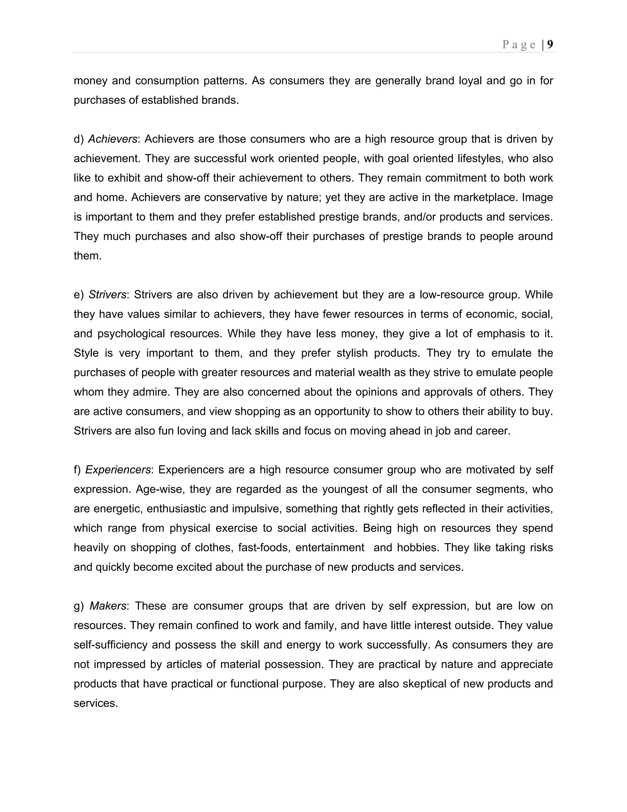 P a g e | 9
money and consumption patterns. As consumers they are generally brand loyal and go in for
purchases of established brands.
d) Achievers: Achievers are those consumers who are a high resource group that is driven by
achievement. They are successful work oriented people, with goal oriented lifestyles, who also
like to exhibit and show-off their achievement to others. They remain commitment to both work
and home. Achievers are conservative by nature; yet they are active in the marketplace. Image
is important to them and they prefer established prestige brands, and/or products and services.
They much purchases and also show-off their purchases of prestige brands to people around
them.
e) Strivers: Strivers are also driven by achievement but they are a low-resource group. While
they have values similar to achievers, they have fewer resources in terms of economic, social,
and psychological resources. While they have less money, they give a lot of emphasis to it.
Style is very important to them, and they prefer stylish products. They try to emulate the
purchases of people with greater resources and material wealth as they strive to emulate people
whom they admire. They are also concerned about the opinions and approvals of others. They
are active consumers, and view shopping as an opportunity to show to others their ability to buy.
Strivers are also fun loving and lack skills and focus on moving ahead in job and career.
f) Experiencers: Experiencers are a high resource consumer group who are motivated by self
expression. Age-wise, they are regarded as the youngest of all the consumer segments, who
are energetic, enthusiastic and impulsive, something that rightly gets reflected in their activities,
which range from physical exercise to social activities. Being high on resources they spend
heavily on shopping of clothes, fast-foods, entertainment and hobbies. They like taking risks
and quickly become excited about the purchase of new products and services.
g) Makers: These are consumer groups that are driven by self expression, but are low on
resources. They remain confined to work and family, and have little interest outside. They value
self-sufficiency and possess the skill and energy to work successfully. As consumers they are
not impressed by articles of material possession. They are practical by nature and appreciate
products that have practical or functional purpose. They are also skeptical of new products and
services.
 