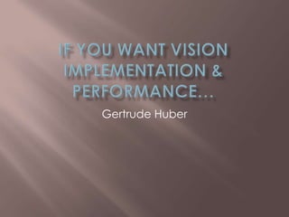 If you want Vision implementation & Performance… Gertrude Huber 