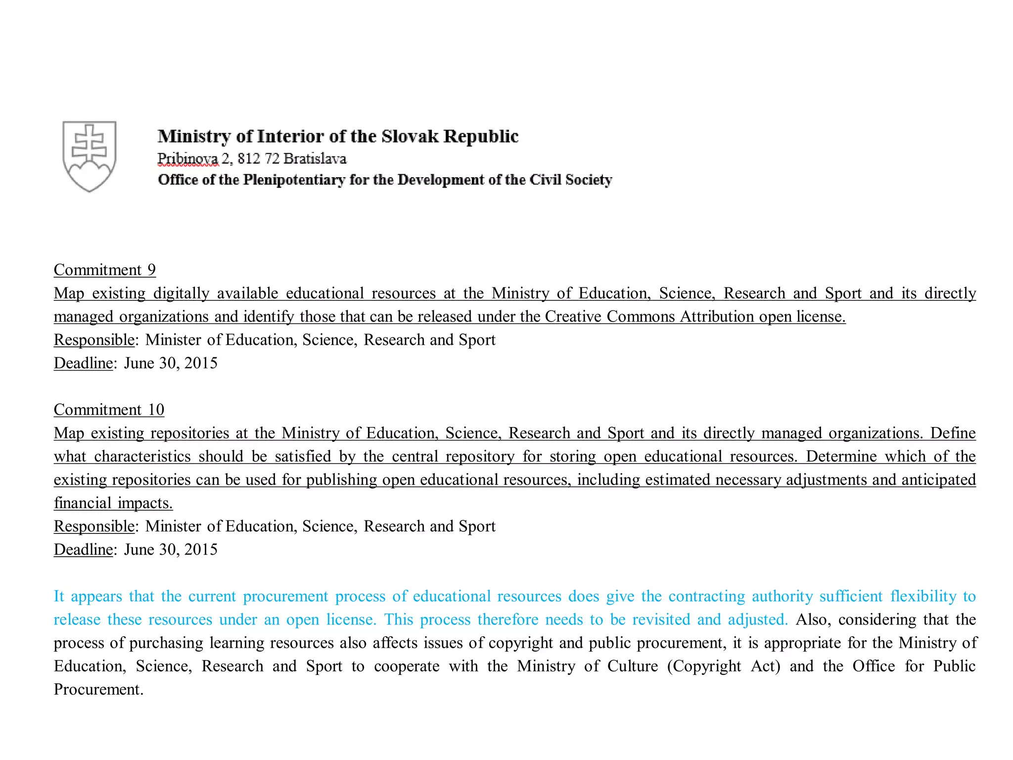 Commitment 9
Map existing digitally available educational resources at the Ministry of Education, Science, Research and Sport and its directly
managed organizations and identify those that can be released under the Creative Commons Attribution open license.
Responsible: Minister of Education, Science, Research and Sport
Deadline: June 30, 2015
Commitment 10
Map existing repositories at the Ministry of Education, Science, Research and Sport and its directly managed organizations. Define
what characteristics should be satisfied by the central repository for storing open educational resources. Determine which of the
existing repositories can be used for publishing open educational resources, including estimated necessary adjustments and anticipated
financial impacts.
Responsible: Minister of Education, Science, Research and Sport
Deadline: June 30, 2015
It appears that the current procurement process of educational resources does give the contracting authority sufficient flexibility to
release these resources under an open license. This process therefore needs to be revisited and adjusted. Also, considering that the
process of purchasing learning resources also affects issues of copyright and public procurement, it is appropriate for the Ministry of
Education, Science, Research and Sport to cooperate with the Ministry of Culture (Copyright Act) and the Office for Public
Procurement.
 