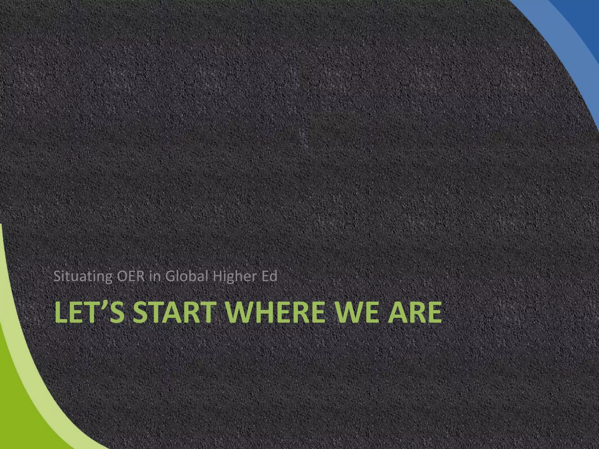 LET’S START WHERE WE ARE
Situating OER in Global Higher Ed
 