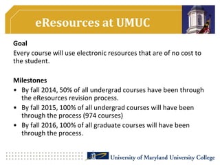 eResources at UMUC
Goal
Every course will use electronic resources that are of no cost to
the student.
Milestones
• By fall 2014, 50% of all undergrad courses have been through
the eResources revision process.
• By fall 2015, 100% of all undergrad courses will have been
through the process (974 courses)
• By fall 2016, 100% of all graduate courses will have been
through the process.
 
