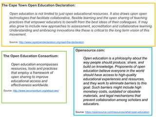 The Cape Town Open Education Declaration:
Open education is not limited to just open educational resources. It also draws upon open
technologies that facilitate collaborative, flexible learning and the open sharing of teaching
practices that empower educators to benefit from the best ideas of their colleagues. It may
also grow to include new approaches to assessment, accreditation and collaborative learning.
Understanding and embracing innovations like these is critical to the long term vision of this
movement.
Source: http://www.capetowndeclaration.org/read-the-declaration
The Open Education Consortium:
Open education encompasses
resources, tools and practices
that employ a framework of
open sharing to improve
educational access and
effectiveness worldwide.
Source: http://www.oeconsortium.org/about-oec/
Opensource.com:
Open education is a philosophy about the
way people should produce, share, and
build on knowledge. Proponents of open
education believe everyone in the world
should have access to high-quality
educational experiences and resources,
and they work to eliminate barriers to this
goal. Such barriers might include high
monetary costs, outdated or obsolete
materials, and legal mechanisms that
prevent collaboration among scholars and
educators.
Source: https://opensource.com/resources/what-open-education
 