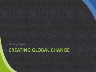 CREATING GLOBAL CHANGE
Planting the seeds
 