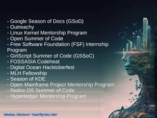 - Google Season of Docs (GSoD)
- Outreachy
- Linux Kernel Mentorship Program
- Open Summer of Code
- Free Software Foundation (FSF) Internship
Program
- GirlScript Summer of Code (GSSoC)
- FOSSASIA Codeheat
- Digital Ocean Hacktoberfest
- MLH Fellowship
- Season of KDE
- Open Mainframe Project Mentorship Program
- Redox OS Summer of Code
- Hyperledger Mentorship Program
Marian Marinov <mm@yuhu.biz>
Marian Marinov <mm@yuhu.biz>
 