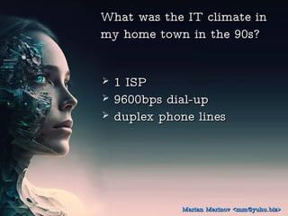 What was the IT climate in
What was the IT climate in
my home town in the 90s?
my home town in the 90s?
? 1 ISP
1 ISP
? 9600bps dial-up
9600bps dial-up
? duplex phone lines
duplex phone lines
Marian Marinov <mm@yuhu.biz>
Marian Marinov <mm@yuhu.biz>
 