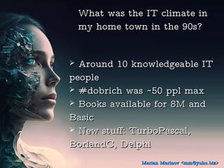 What was the IT climate in
What was the IT climate in
my home town in the 90s?
my home town in the 90s?
? Around 10 knowledgeable IT
Around 10 knowledgeable IT
people
people
? #dobrich was ~50 ppl max
#dobrich was ~50 ppl max
? Books available for 8M and
Books available for 8M and
Basic
Basic
? New stuff: TurboPascal,
New stuff: TurboPascal,
BorlandC, Delphi
BorlandC, Delphi
Marian Marinov <mm@yuhu.biz>
Marian Marinov <mm@yuhu.biz>
 