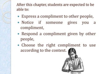 After this chapter, students are expected to be
able to:
 Express a compliment to other people,
 Notice if someone gives you a
compliment,
 Respond a compliment given by other
people,
 Choose the right compliment to use
according to the context.
 