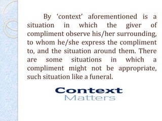 By ‘context’ aforementioned is a
situation in which the giver of
compliment observe his/her surrounding,
to whom he/she express the compliment
to, and the situation around them. There
are some situations in which a
compliment might not be appropriate,
such situation like a funeral.
 