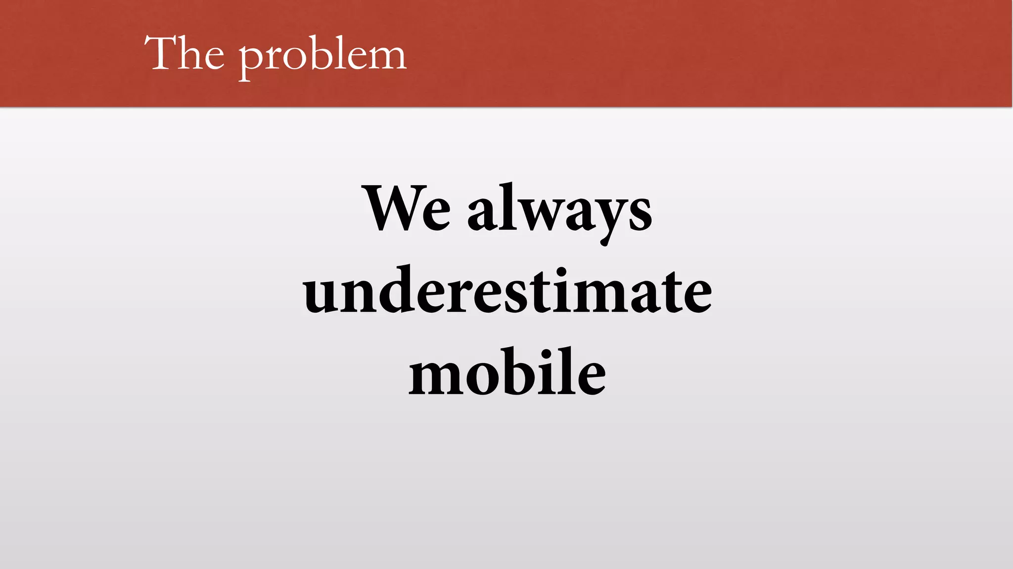The problem
We always
underestimate
mobile
 