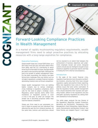 Forward-Looking Compliance Practices
in Wealth Management
In a market of rapidly mushrooming regulatory requirements, wealth
management firms need to adopt proactive practices by allocating
resources with a long-range aspiration for compliance.
Executive Summary
Global wealth today has crossed $241 trillion, up a
$10 trillion from last year and nearly $100 trillion
from 2003, with the U.S. contributing to about
three-fourth of the latest increase. Average wealth
per adult is also touching new highs. Although the
post-crisis growth of wealth management indus-
try has been resounding, the industry has been
facing more challenges than ever before such as
stringent regulations, unstable financial markets,
demanding investors and cut-throat competition.
Global wealth management firms are battling
tighter margins due to various challenges.
A key challenge is regulatory compliance, which
calls for the need to adopt a strategic vision.
Regulatory action typically stems either from
revelations of fraudulent practice or from
a crisis in the past. So what can change? The
answer lies in becoming proactive rather than
reactive towards compliance.
Simply put, firms need to put automated con-
trols in place to prevent any one individual from
affecting the way the firm conducts business. At
the same time, controls and restrictions should
not be enacted to an extent that hampers the
achievement of business objectives and under-
mines employee morale and action. Designed
systems should also be intelligent enough to have
analytical capability to generate reports and help
in finding the firm’s internal noncompliance.
Introduction
In the wake of the recent financial crisis,
regulators have become more focused on protect-
ing investors, ensuring that firms have enough
regulatory capital and practice timely reporting.
Many new regulations have come to the fore to
address issues that were earlier overlooked. To
leap the regulatory hurdles, wealth management
firms should reexamine their business and oper-
ating models, adhere to the regulations and also
anticipate upcoming regulations by setting their
own standards of noncompliance.
This white paper analyzes the key themes of
the regulations: Reporting, Investor Protection,
Marketing and Distribution, Transparency, Risk
Management, Client Onboarding, Capital Require-
ments, Remuneration and Business Conduct. And
these themes are mapped (Figure 1, next page)
cognizant 20-20 insights | december 2013
•	 Cognizant 20-20 Insights
 