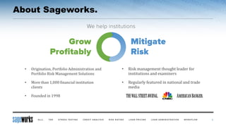About Sageworks.
• Risk management thought leader for
institutions and examiners
• Regularly featured in national and trade
media
• Origination, Portfolio Administration and
Portfolio Risk Management Solutions
• More than 1,000 financial institution
clients
• Founded in 1998
3
 