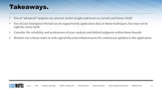Takeaways.
• Use of “advanced” analysis can uncover useful insight and levers in current and future GAAP
• Use of Loss Emergence Period can be supported by application data or these techniques, but may not be
right for every bank
• Consider the reliability and weaknesses of your analysis and defend judgment within those bounds
• Monitor our release notes at web.sageworks.com/enhancements for continuous updates to the application
37
 