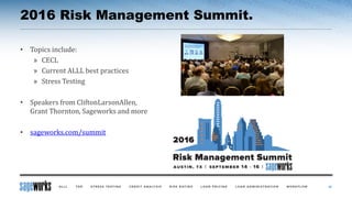 2016 Risk Management Summit.
38
• Topics include:
» CECL
» Current ALLL best practices
» Stress Testing
• Speakers from CliftonLarsonAllen,
Grant Thornton, Sageworks and more
• sageworks.com/summit
 